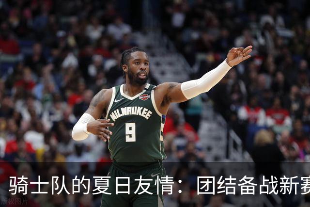 骑士队的夏日友情：团结备战新赛季追逐更高目标